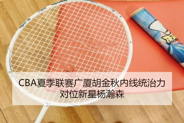 CBA夏季联赛广厦胡金秋内线统治力对位新星杨瀚森