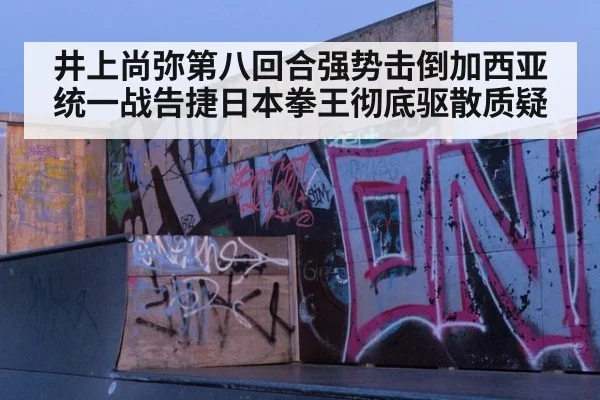 井上尚弥第八回合强势击倒加西亚 统一战告捷日本拳王彻底驱散质疑
